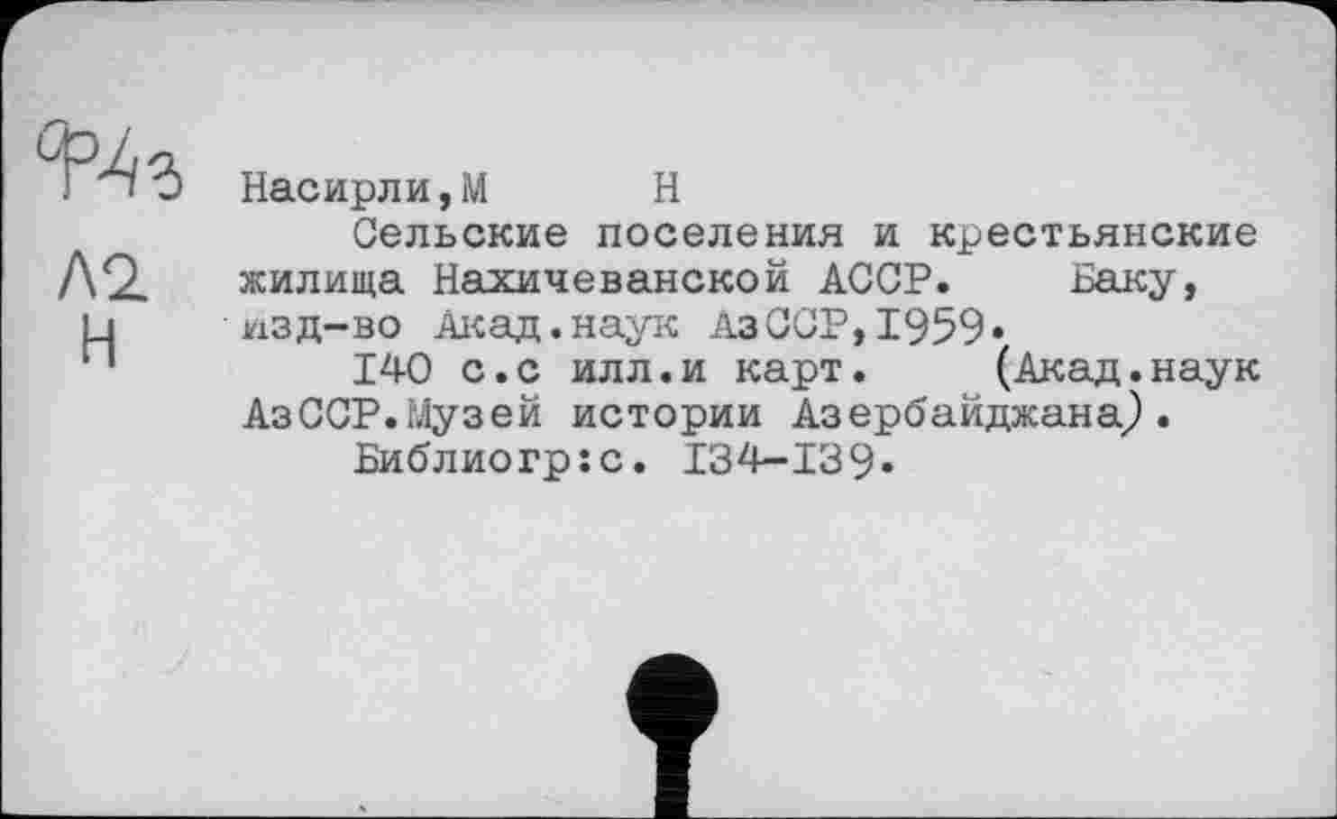 ﻿Л2.
Н
Насирли,М Н
Сельские поселения и крестьянские жилища Нахичеванской АССР. Баку, изд-во Акад.наук АзССР,1959«
140 с.с илл.и карт. (Акад.наук АзССР.Музей истории Азербайджана,).
Библиогр:с. I34-I39»